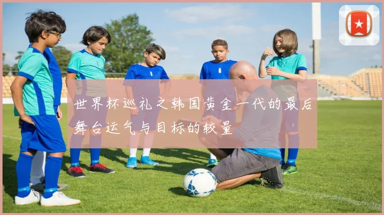 世界杯巡礼之韩国黄金一代的最后舞台运气与目标的较量