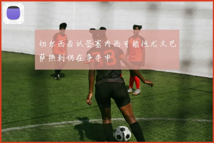 切尔西否认签塞内西可能性尤文巴萨热刺仍在争夺中