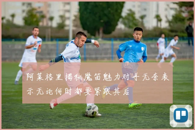 阿莱格里揭秘魔笛魅力对手无奈表示无论何时都要紧跟其后