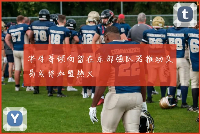 字母哥倾向留在东部强队若推动交易或将加盟热火