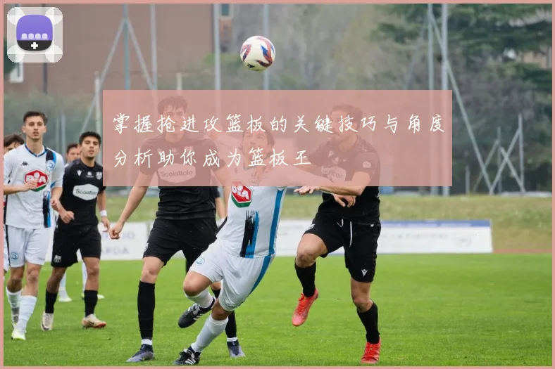 掌握抢进攻篮板的关键技巧与角度分析助你成为篮板王