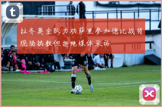 拉齐奥全队力劝萨里参加德比战将现场执教但拒绝媒体采访