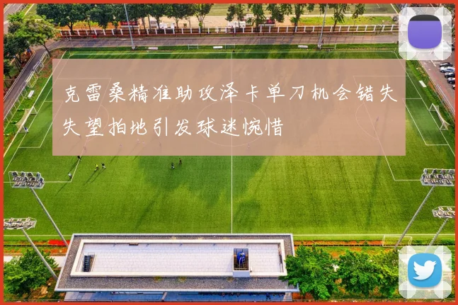 克雷桑精准助攻泽卡单刀机会错失失望拍地引发球迷惋惜