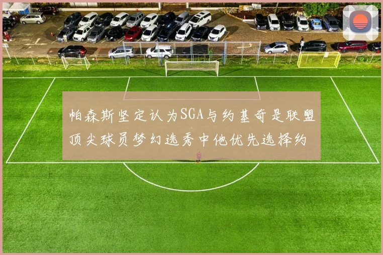 帕森斯坚定认为SGA与约基奇是联盟顶尖球员梦幻选秀中他优先选择约基奇